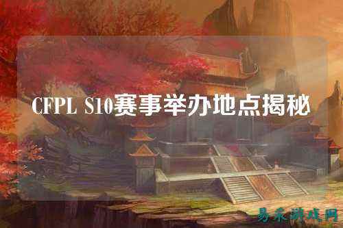CFPL S10赛事举办地点揭秘