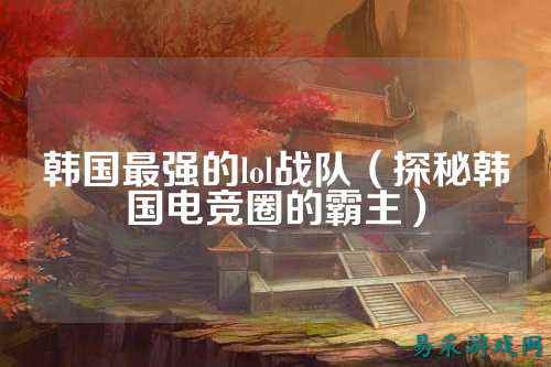 韩国最强的lol战队(探秘韩国电竞圈的霸主)