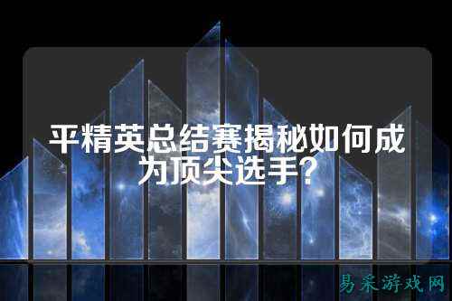 平精英总结赛揭秘如何成为顶尖选手？