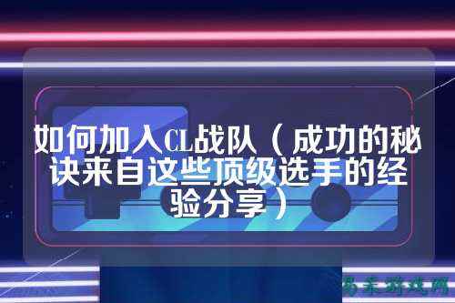 如何加入CL战队（成功的秘诀来自这些顶级选手的经验分享）