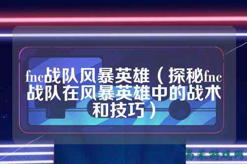 fnc战队风暴英雄（探秘fnc战队在风暴英雄中的战术和技巧）