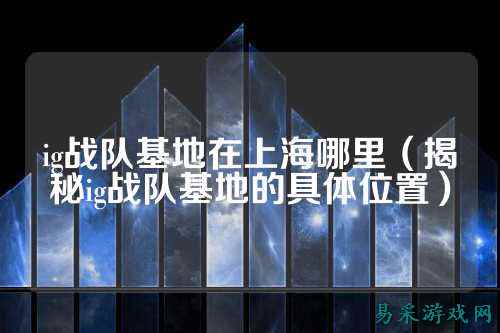 ig战队基地在上海哪里(揭秘ig战队基地的具体位置)