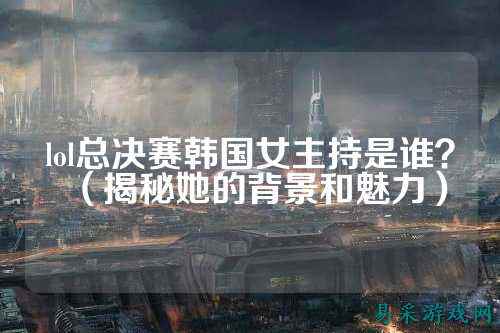 lol总决赛韩国女主持是谁？（揭秘她的背景和魅力）