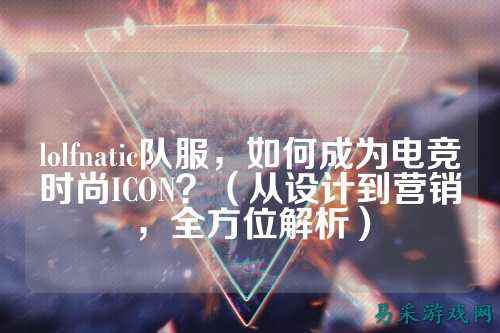 lolfnatic队服,如何成为电竞时尚ICON?(从设计到营销,全方位解析)