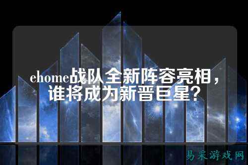 ehome战队全新阵容亮相，谁将成为新晋巨星？
