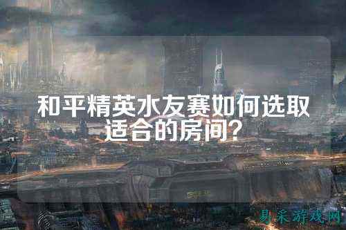 和平精英水友赛如何选取适合的房间?