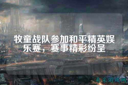 牧童战队参加和平精英娱乐赛,赛事精彩纷呈
