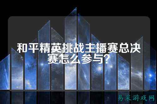 和平精英挑战主播赛总决赛怎么参与？