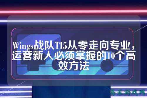 Wings战队TI5从零走向专业，运营新人必须掌握的10个高效方法