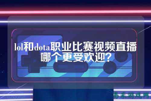 lol和dota职业比赛视频直播哪个更受欢迎？