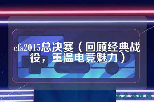 cfs2015总决赛（回顾经典战役，重温电竞魅力）