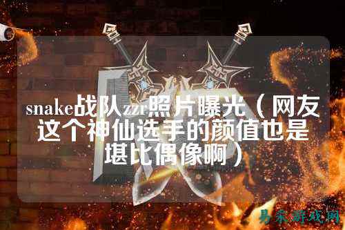 snake战队zzr照片曝光（网友这个神仙选手的颜值也是堪比偶像啊）