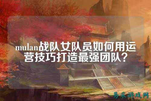 mulan战队女队员如何用运营技巧打造最强团队?