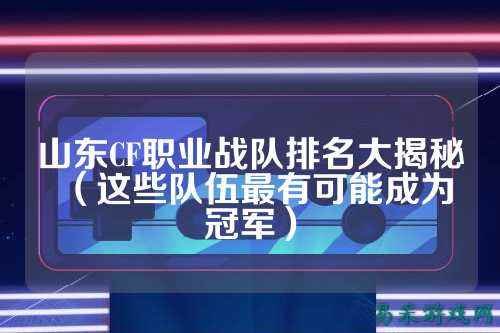 山东CF职业战队排名大揭秘(这些队伍最有可能成为冠军)