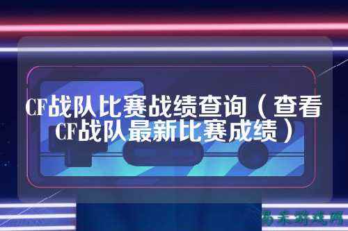CF战队比赛战绩查询(查看CF战队最新比赛成绩)