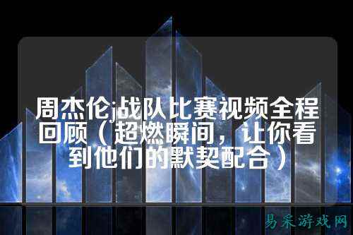 周杰伦j战队比赛视频全程回顾(超燃瞬间,让你看到他们的默契配合)