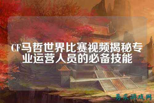 CF马哲世界比赛视频揭秘专业运营人员的必备技能