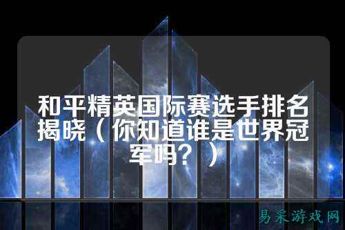 和平精英国际赛选手排名揭晓(你知道谁是世界冠军吗?)