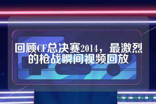 回顾CF总决赛2014，最激烈的枪战瞬间视频回放