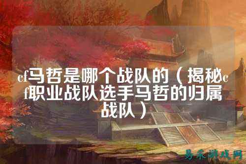 cf马哲是哪个战队的(揭秘cf职业战队选手马哲的归属战队)