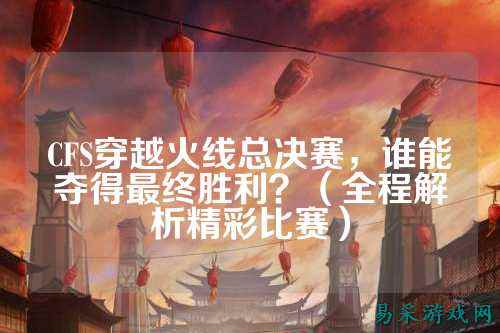 CFS穿越火线总决赛,谁能夺得最终胜利?(全程解析精彩比赛)