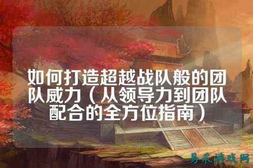 如何打造超越战队般的团队威力（从领导力到团队配合的全方位指南）