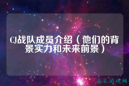 CJ战队成员介绍（他们的背景实力和未来前景）