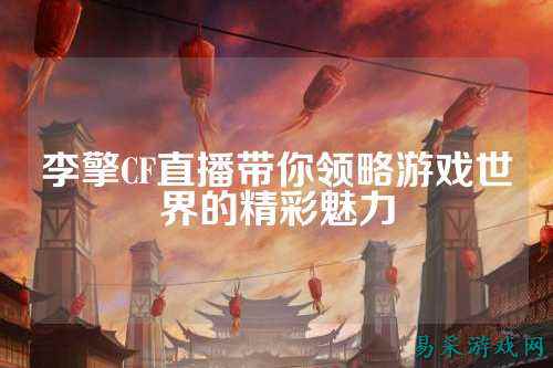 李擎CF直播带你领略游戏世界的精彩魅力