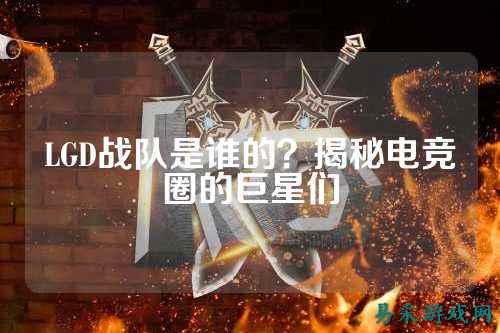 LGD战队是谁的？揭秘电竞圈的巨星们