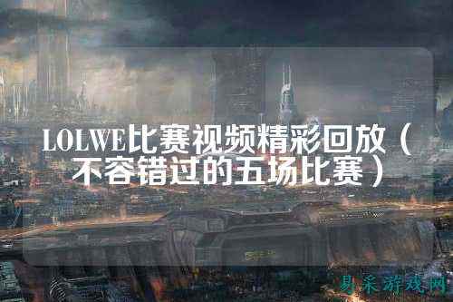LOLWE比赛视频精彩回放（不容错过的五场比赛）