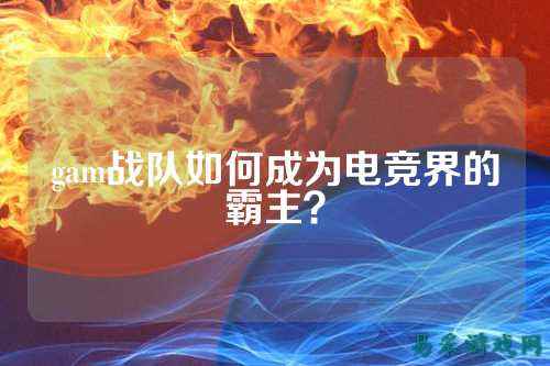 gam战队如何成为电竞界的霸主?