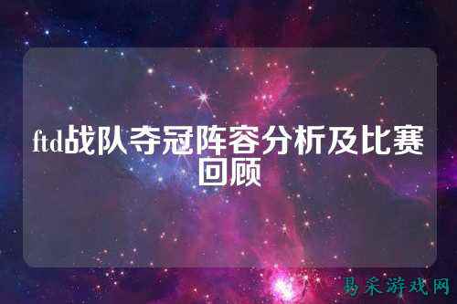 ftd战队夺冠阵容分析及比赛回顾