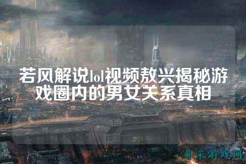 若风解说lol视频敖兴揭秘游戏圈内的男女关系真相