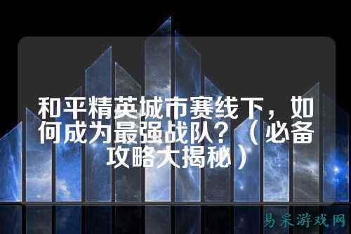和平精英城市赛线下,如何成为最强战队?(必备攻略大揭秘)