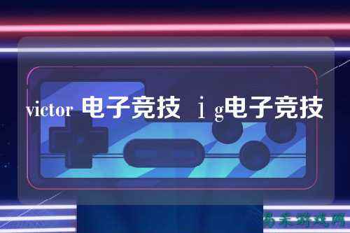victor 电子竞技 ⅰg电子竞技