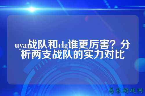 uya战队和clg谁更厉害?分析两支战队的实力对比