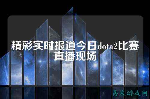 精彩实时报道今日dota2比赛直播现场