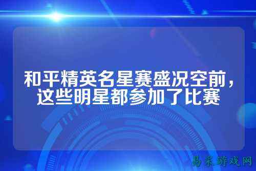 和平精英名星赛盛况空前,这些明星都参加了比赛