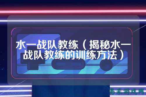 水一战队教练（揭秘水一战队教练的训练方法）
