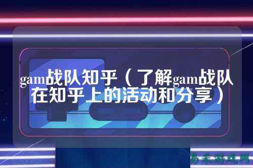 gam战队知乎（了解gam战队在知乎上的活动和分享）