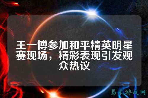 王一博参加和平精英明星赛现场,精彩表现引发观众热议