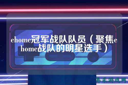 ehome冠军战队队员（聚焦ehome战队的明星选手）