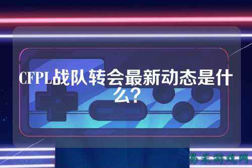 CFPL战队转会最新动态是什么?