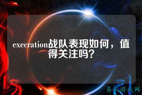 execration战队表现如何，值得关注吗？