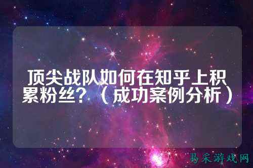 顶尖战队如何在知乎上积累粉丝？（成功案例分析）