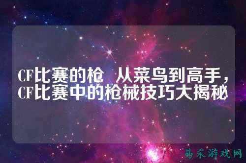 CF比赛的枪 从菜鸟到高手,CF比赛中的枪械技巧大揭秘