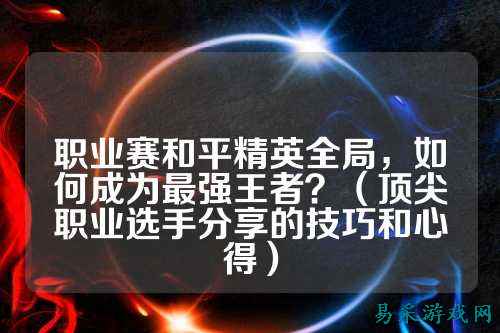 职业赛和平精英全局，如何成为最强王者？（顶尖职业选手分享的技巧和心得）