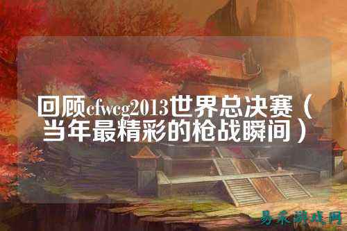 回顾cfwcg2013世界总决赛（当年最精彩的枪战瞬间）