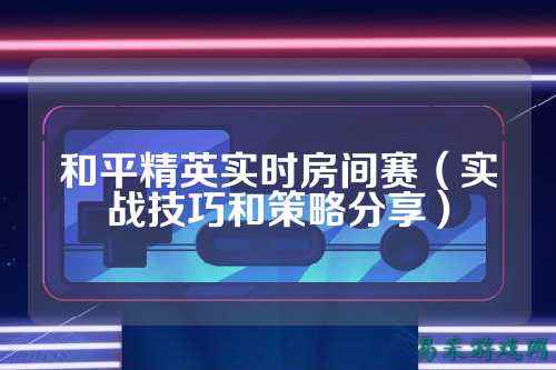 和平精英实时房间赛(实战技巧和策略分享)