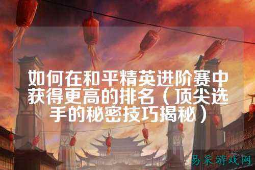 如何在和平精英进阶赛中获得更高的排名（顶尖选手的秘密技巧揭秘）